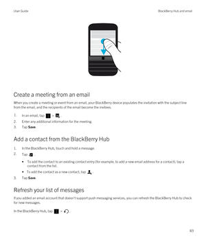 Page 83 
Create a meeting from an email
When you create a meeting or event from an email, your BlackBerry device populates the invitation with the subject line 
from the email, and the recipients of the email become the invitees.
1.In an email, tap  > .
2.Enter any additional information for the meeting.
3.Tap Save.
Add a contact from the BlackBerry Hub
1.In the BlackBerry Hub, touch and hold a message.
2.Tap .
