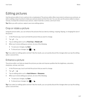 Page 107Editing pictures
Use the picture editor to turn a picture into a masterpiece! The picture editor offers many tools to enhance your pictures, as well as adding unique touches to make your pictures stand out from the rest. You can also use the picture editor to reduce  red-eye, increase the contrast of your picture, make it look like a cartoon, and much more.
Tip: When you edit a picture, swipe to see more editing options.
Crop or rotate a picture
Using the picture editor, you can enhance the pictures that...