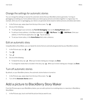 Page 109Change the settings for automatic stories
You can change the settings to improve the automatic stories that your BlackBerry device generates. Turning on 
geotagging and adding your home address helps your device group pictures and videos together in a logical way. For 
example, when you turn on geotagging, your device can generate stories based on where pictures and videos were taken.
1.In the Pictures app, swipe down from the top of the screen. Tap .
2.Do any of the following:
