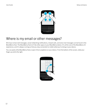 Page 12Where is my email or other messages?
All of your email, text messages, social networking notifications, missed calls, and voice mail messages can be found in the 
BlackBerry Hub. The BlackBerry Hub isn