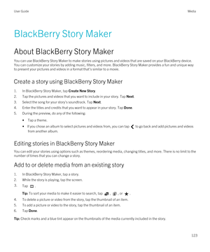 Page 123BlackBerry Story Maker
About BlackBerry Story Maker
You can use BlackBerry Story Maker to make stories using pictures and videos that are saved on your BlackBerry device. 
You can customize your stories by adding music, filters, and more. 
BlackBerry Story Maker provides a fun and unique way 
to present your pictures and videos in a format that