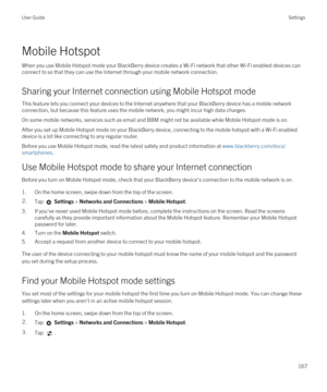 Page 167Mobile Hotspot
When you use Mobile Hotspot mode your BlackBerry device creates a Wi-Fi network that other Wi-Fi enabled devices can 
connect to so that they can use the Internet through your mobile network connection.
Sharing your Internet connection using Mobile Hotspot mode
This feature lets you connect your devices to the Internet anywhere that your BlackBerry device has a mobile network 
connection, but because this feature uses the mobile network, you might incur high data charges.
On some mobile...