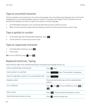 Page 172Type an accented character
The list of available accents depends on the active input language. If you set multiple input languages, the accents for the 
languages that can be predicted together appear for a letter. For example, when English, French, and German are set, 
because their alphabets are similar, you get accent options for all three languages.
1.On the BlackBerry Keyboard, press and hold the letter that you want to add the accent to.
2.When accented characters appear above the Keyboard, tap the...