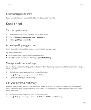 Page 175Select a suggested word
To use a word that appears above the BlackBerry Keyboard, tap it to select it.
Spell check
Turn on spell check
1.On the home screen, swipe down from the top of the screen.
2.Tap  Settings > Language and Input > Spell Check. 
3.Set the Spell Check switch to On.
Accept spelling suggestions
If spell check is turned on, spelling mistakes are underlined in red as you type.
Tap the underlined word.
