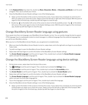 Page 2066.In the Keyboard Echo drop-down list, double-tap None, Characters, Words, or Characters and Words to set the point 
of regard. Then, tap to activate your choice.
7.Close the BlackBerry Screen Reader settings in one of the following ways:
