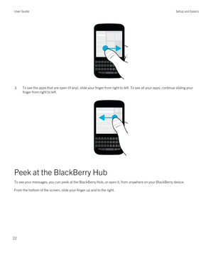 Page 22 
3.To see the apps that are open (if any), slide your finger from right to left. To see all your apps, continue sliding your finger from right to left.
 
 
Peek at the BlackBerry Hub
To see your messages, you can peek at the BlackBerry Hub, or open it, from anywhere on your BlackBerry device.
From the bottom of the screen, slide your finger up and to the right.
 
User GuideSetup and basics
22 