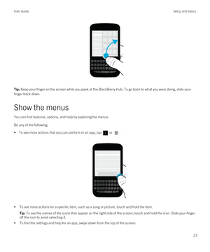 Page 23 
Tip: Keep your finger on the screen while you peek at the BlackBerry Hub. To go back to what you were doing, slide your 
finger back down.
Show the menus
You can find features, options, and help by exploring the menus.
Do any of the following:
