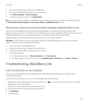 Page 2212.Connect your device to your computer with a USB cable.
3.At the side of the BlackBerry Link window, click your device.
4.Click Software Updates > Check for Updates.
5.If a software update is available, click Install Update.
Note: If you want software updates to be installed automatically when you connect your device to BlackBerry Link, select 
the 
Automatically download updates for your device software and BlackBerry Link checkbox.
Restore your device to its factory default settings using BlackBerry...