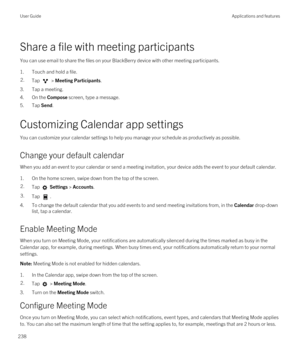 Page 238Share a file with meeting participants
You can use email to share the files on your BlackBerry device with other meeting participants.
1.Touch and hold a file.
2.Tap  > Meeting Participants.
3.Tap a meeting.
4.On the Compose screen, type a message.
5.Tap Send.
Customizing Calendar app settings
You can customize your calendar settings to help you manage your schedule as productively as possible.
Change your default calendar
When you add an event to your calendar or send a meeting invitation, your device...