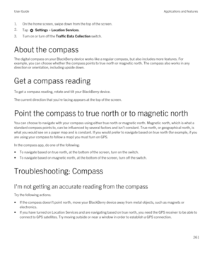 Page 2611.On the home screen, swipe down from the top of the screen.2.Tap  Settings > Location Services.
3.Turn on or turn off the Traffic Data Collection switch.
About the compass
The digital compass on your BlackBerry device works like a regular compass, but also includes more features. For 
example, you can choose whether the compass points to true north or magnetic north. The compass also works in any 
direction or orientation, including upside down.
Get a compass reading
To get a compass reading, rotate and...