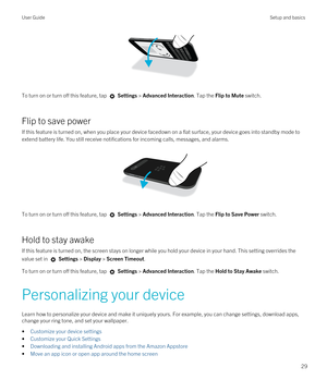 Page 29 
To turn on or turn off this feature, tap  Settings > Advanced Interaction. Tap the Flip to Mute switch.
Flip to save power
If this feature is turned on, when you place your device facedown on a flat surface, your device goes into standby mode to extend battery life. You still receive notifications for incoming calls, messages, and alarms.
 
 
To turn on or turn off this feature, tap  Settings > Advanced Interaction. Tap the Flip to Save Power switch.
Hold to stay awake
If this feature is turned on, the...