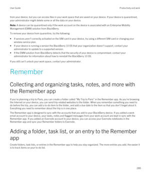 Page 285from your device, but you can access files in your work space that are saved on your device. If your device is quarantined, your administrator might delete some or all the data on your device.Note: A device can be quarantined only if the work account on the device is associated with an Enterprise Mobility 
Management (EMM) solution from 
BlackBerry.
To remove your device from quarantine, try the following:
