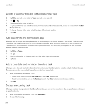 Page 286Create a folder or task list in the Remember app
1.Tap Notes to create a new folder or Tasks to create a new task list.
2.Tap  > .
3.Type a name for the folder or task list.
4.To sync your folder or task list with an account (for example, an Evernote account), choose an account from the Save 
to
 drop-down list.
5.To change the color of the folder or task list, tap a different color swatch.
6.Tap Save.
Add an entry to the Remember app
When you add an entry to BlackBerry Remember, in most cases you can...