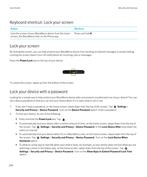 Page 294Keyboard shortcut: Lock your screen
ActionShortcutLock the screen of your BlackBerry device from the home 
screen, the 
BlackBerry Hub, or the Phone app
Press and hold K
Lock your screen
By locking the screen, you can help prevent your BlackBerry device from sending accidental messages or pocket dialing. 
Locking the screen doesn