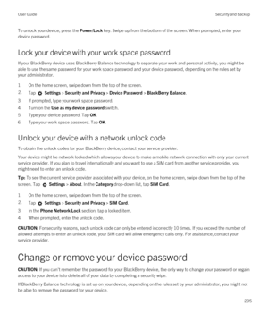 Page 295To unlock your device, press the Power/Lock key. Swipe up from the bottom of the screen. When prompted, enter your 
device password.
Lock your device with your work space password
If your BlackBerry device uses BlackBerry Balance technology to separate your work and personal activity, you might be 
able to use the same password for your work space password and your device password, depending on the rules set by 
your administrator.
1.On the home screen, swipe down from the top of the screen.
2.Tap...