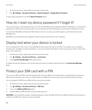 Page 2961.On the home screen, swipe down from the top of the screen.2.Tap  Settings > Security and Privacy > Device Password > Change Device Password.
To stop using a password, turn off the Device Password switch.
How do I reset my device password if I forget it?
For security reasons, the only way that you can reset your BlackBerry device password without knowing your current device 
password is to delete all of your device data. You can typically do this by entering an incorrect device password ten times.
If...