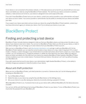 Page 299If your device is not connected to the wireless network, or if the data services are turned off, you should still try to lock yo\
ur device and delete your data by using the 
BlackBerry Protect website. The next time your device connects to a wireless 
network, or data services are turned on, your device is designed to lock and to wipe all the data.
If you don