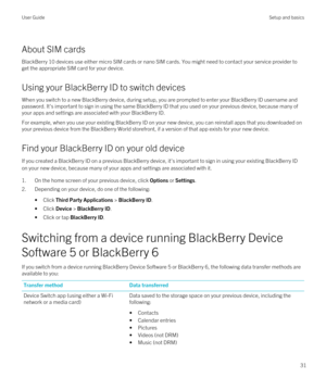 Page 31About SIM cards
BlackBerry 10 devices use either micro SIM cards or nano SIM cards. You might need to contact your service provider to 
get the appropriate SIM card for your device.
Using your BlackBerry ID to switch devices
When you switch to a new BlackBerry device, during setup, you are prompted to enter your BlackBerry ID username and 
password. It