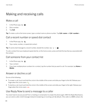 Page 44Making and receiving calls
Make a call
1.In the Phone app, tap .
2.Dial a number.
3.Tap Call.
Tip: To make a call on the home screen, type a contact name or phone number. Tap Call  or Call .
Call a recent number or speed dial contact
1.In the Phone app, tap .
2.Tap a name, number, or speed dial contact.
Tip: To send a text message to a recent number, beside the number, tap  > .
To call a contact from your keyboard speed dial list, on the home screen, press and hold the key that you associated with 
the...