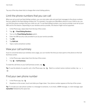 Page 51Tap any of the drop-down lists to change other smart dialing options.
Limit the phone numbers that you can call
When you set up and use fixed dialing numbers, you can only make calls and send text messages to the phone numbers 
that you added to the fixed dialing numbers list. For example, if you give your 
BlackBerry device to your child to use, you 
can limit the phone numbers that your child can call. To use fixed dialing numbers, your service provider must set up your 
SIM card for this feature....