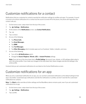 Page 55Customize notifications for a contact
Notifications that you customize for contacts override the notification settings for profiles and apps. For example, if sound 
is turned on for phone notifications for a contact but the sound is turned off for the phone, the phone still rings when the 
contact calls you.
1.On the home screen, swipe down from the top of the screen.
2.Tap  Settings > Notifications.
3.At the bottom of the Notifications screen, tap Contact Notifications.
4.Tap .
5.Tap a contact.
6.Do any...