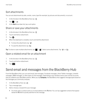 Page 72Sort attachments
You can sort attachments by date, sender, name, type (for example, by pictures and documents), or account.
1.In the list view in the BlackBerry Hub, tap . 2.Tap  > . 
3.In the Sort drop-down list, tap a sort option.
Share or save your attachments
1.In the list view in the BlackBerry Hub, tap .
2.Touch and hold an attachment.
3.Tap .
4.When the download is complete, touch and hold the attachment.
