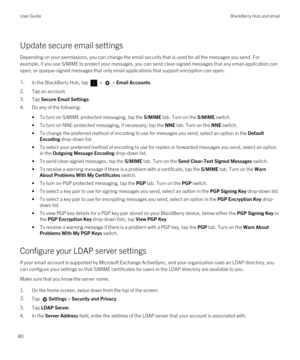 Page 80Update secure email settings
Depending on your permissions, you can change the email security that is used for all the messages you send. For 
example, if you use S/MIME to protect your messages, you can send clear-signed messages that any email application can 
open, or opaque-signed messages that only email applications that support encryption can open.
1.In the BlackBerry Hub, tap  >  > Email Accounts.
2.Tap an account.
3.Tap Secure Email Settings.
4.Do any of the following:
