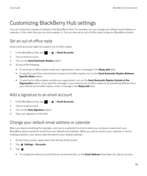 Page 85Customizing BlackBerry Hub settings
You can customize a variety of settings in the BlackBerry Hub. For example, you can change your default email address or 
calendar, or the order that your accounts appear in. You can also set an out-of-office reply using your 
BlackBerry device.
Set an out-of-office reply
Some email accounts might not support out-of-office replies.
1.In the BlackBerry Hub, tap  >  > Email Accounts.
2.Tap an email account.
3.Turn on the Send Automatic Replies switch.
4.Do any of the...