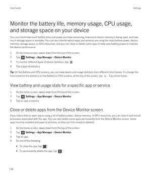 Page 136Monitor the battery life, memory usage, CPU usage, 
and storage space on your device
You can check how much battery time and power you have remaining, how much device memory is being used, and how  much storage space is available. You can also monitor which apps and services are using the most battery power, device memory, storage space, or CPU resources, and you can close or delete some apps to help save battery power or improve 
the device performance.
1.On the home screen, swipe down from the top of...