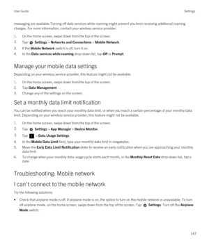 Page 147messaging are available.Turning off data services while roaming might prevent you from receiving additional roaming charges. For more information, contact your wireless service provider.
1.On the home screen, swipe down from the top of the screen.
2.Tap  Settings > Networks and Connections > Mobile Network.
3.If the Mobile Network switch is off, turn it on.
4.In the Data services while roaming drop-down list, tap Off or Prompt.
Manage your mobile data settings
Depending on your wireless service provider,...