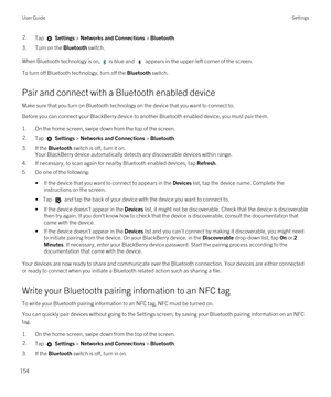 Page 1542.Tap  Settings > Networks and Connections > Bluetooth.
3.Turn on the Bluetooth switch.
When Bluetooth technology is on,  is blue and  appears in the upper-left corner of the screen.
To turn off Bluetooth technology, turn off the Bluetooth switch.
Pair and connect with a Bluetooth enabled device
Make sure that you turn on Bluetooth technology on the device that you want to connect to.
Before you can connect your BlackBerry device to another Bluetooth enabled device, you must pair them.
1.On the home...