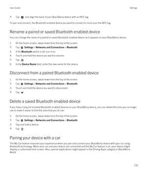 Page 1554.Tap  and align the back of your BlackBerry device with an NFC tag.
To pair and connect, the Bluetooth enabled device you want to connect to must scan the NFC tag.
Rename a paired or saved Bluetooth enabled device
You can change the name of a paired or saved Bluetooth enabled device as it appears on your BlackBerry device.
1.On the home screen, swipe down from the top of the screen.
2.Tap  Settings > Networks and Connections > Bluetooth.
3.If the Bluetooth switch is off, turn it on.
4.Touch and hold the...