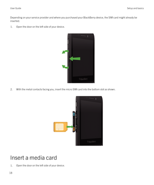 Page 18Depending on your service provider and where you purchased your BlackBerry device, the SIM card might already be 
inserted.1.Open the door on the left side of your device.
 
 
2.With the metal contacts facing you, insert the micro SIM card into the bottom slot as shown.
 
 
Insert a media card
1.Open the door on the left side of your device.User GuideSetup and basics
18 