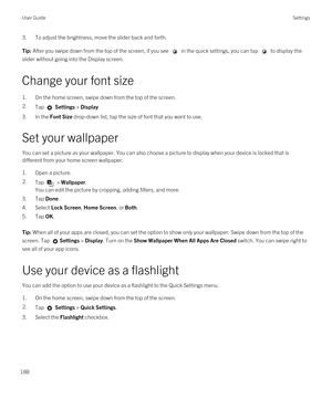 Page 1883.To adjust the brightness, move the slider back and forth.Tip: After you swipe down from the top of the screen, if you see  in the quick settings, you can tap  to display the 
slider without going into the Display screen.
Change your font size
1.On the home screen, swipe down from the top of the screen.
2.Tap  Settings > Display.
3.In the Font Size drop-down list, tap the size of font that you want to use.
Set your wallpaper
You can set a picture as your wallpaper. You can also choose a picture to...