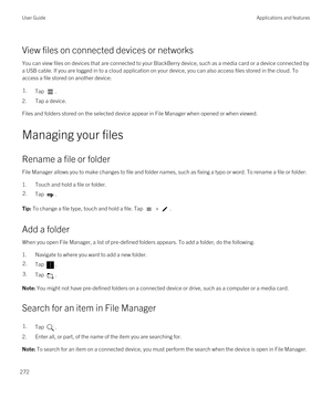 Page 272View files on connected devices or networks
You can view files on devices that are connected to your BlackBerry device, such as a media card or a device connected by 
a USB cable. If you are logged in to a cloud application on your device, you can also access files stored in the cloud. To 
access a file stored on another device:
1.Tap .
2.Tap a device.
Files and folders stored on the selected device appear in File Manager when opened or when viewed.
Managing your files
Rename a file or folder
File...