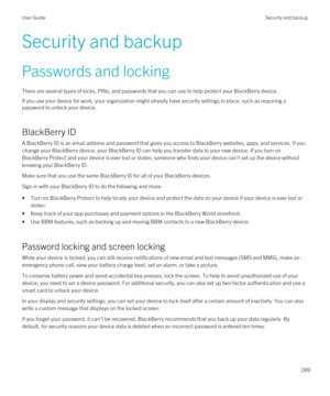 Page 289Security and backup
Passwords and locking
There are several types of locks, PINs, and passwords that you can use to help protect your BlackBerry device.
If you use your device for work, your organization might already have security settings in place, such as requiring a 
password to unlock your device.
BlackBerry ID
A BlackBerry ID is an email address and password that gives you access to BlackBerry websites, apps, and services. If you 
change your 
BlackBerry device, your BlackBerry ID can help you...