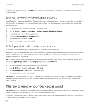 Page 292To unlock your device, press the Power/Lock key. Swipe up from the bottom of the screen. When prompted, enter your 
device password.
Lock your device with your work space password
If your BlackBerry device uses BlackBerry Balance technology to separate your work and personal activity, you might be 
able to use the same password for your work space password and your device password, depending on the rules set by 
your administrator.
1.On the home screen, swipe down from the top of the screen.
2.Tap...