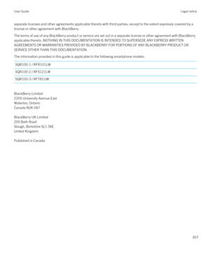 Page 307separate licenses and other agreements applicable thereto with third parties, except to the extent expressly covered by a license or other agreement with BlackBerry.
The terms of use of any BlackBerry product or service are set out in a separate license or other agreement with BlackBerry 
applicable thereto. NOTHING IN THIS DOCUMENTATION IS INTENDED TO SUPERSEDE ANY EXPRESS WRITTEN 
AGREEMENTS OR WARRANTIES PROVIDED BY BLACKBERRY FOR PORTIONS OF ANY BLACKBERRY PRODUCT OR 
SERVICE OTHER THAN THIS...