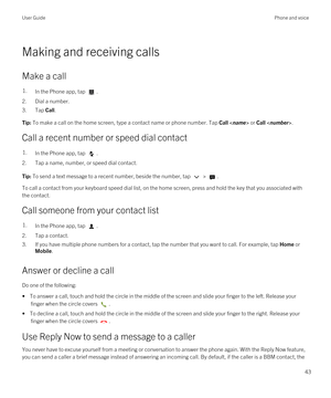 Page 43Making and receiving calls
Make a call
1.In the Phone app, tap .
2.Dial a number.
3.Tap Call.
Tip: To make a call on the home screen, type a contact name or phone number. Tap Call  or Call .
Call a recent number or speed dial contact
1.In the Phone app, tap .
2.Tap a name, number, or speed dial contact.
Tip: To send a text message to a recent number, beside the number, tap  > .
To call a contact from your keyboard speed dial list, on the home screen, press and hold the key that you associated with 
the...