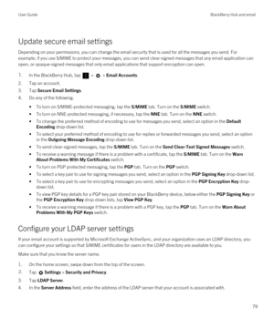 Page 79Update secure email settings
Depending on your permissions, you can change the email security that is used for all the messages you send. For 
example, if you use S/MIME to protect your messages, you can send clear-signed messages that any email application can 
open, or opaque-signed messages that only email applications that support encryption can open.
1.In the BlackBerry Hub, tap  >  > Email Accounts.
2.Tap an account.
3.Tap Secure Email Settings.
4.Do any of the following:
