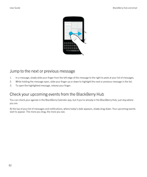 Page 82 
Jump to the next or previous message
1.In a message, slowly slide your finger from the left edge of the message to the right to peek at your list of messages.
2.While holding the message open, slide your finger up or down to highlight the next or previous message in the list.
3.To open the highlighted message, release your finger.
Check your upcoming events from the BlackBerry Hub
You can check your agenda in the BlackBerry Calendar app, but if you