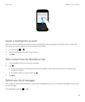 Page 83 
Create a meeting from an email
When you create a meeting or event from an email, your BlackBerry device populates the invitation with the subject line 
from the email, and the recipients of the email become the invitees.
1.In an email, tap  > .
2.Enter any additional information for the meeting.
3.Tap Save.
Add a contact from the BlackBerry Hub
1.In the BlackBerry Hub, touch and hold a message.
2.Tap .
