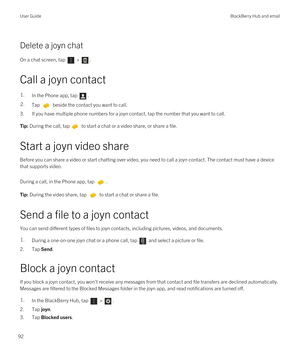 Page 92Delete a joyn chat
On a chat screen, tap  > . 
Call a joyn contact
1.In the Phone app, tap .2.Tap  beside the contact you want to call.
3.If you have multiple phone numbers for a joyn contact, tap the number that you want to call.
Tip: During the call, tap to start a chat or a video share, or share a file.
Start a joyn video share
Before you can share a video or start chatting over video, you need to call a joyn contact. The contact must have a device 
that supports video.
During a call, in the Phone...