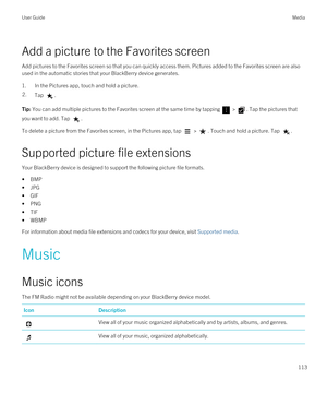 Page 113Add a picture to the Favorites screen
Add pictures to the Favorites screen so that you can quickly access them. Pictures added to the Favorites screen are also 
used in the automatic stories that your 
BlackBerry device generates.
1.In the Pictures app, touch and hold a picture.
2.Tap .Tip: You can add multiple pictures to the Favorites screen at the same time by tapping  > . Tap the pictures that 
you want to add. Tap 
.
To delete a picture from the Favorites screen, in the Pictures app, tap  > . Touch...