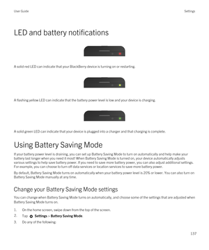 Page 137LED and battery notifications
 
 
A solid red LED can indicate that your BlackBerry device is turning on or restarting.
 
 
A flashing yellow LED can indicate that the battery power level is low and your device is charging.
 
 
A solid green LED can indicate that your device is plugged into a charger and that charging is complete.
Using Battery Saving Mode
If your battery power level is draining, you can set up Battery Saving Mode to turn on automatically and help make your battery last longer when you...