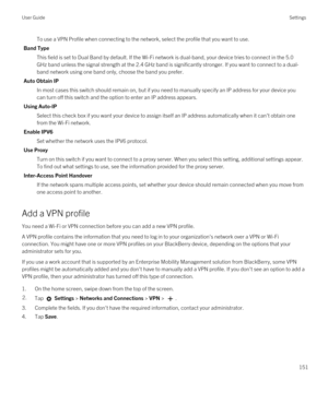 Page 151To use a VPN Profile when connecting to the network, select the profile that you want to use.
Band Type
This field is set to Dual Band by default. If the Wi-Fi network is dual-band, your device tries to connect in the 5.0 
GHz band unless the signal strength at the 2.4 GHz band is significantly stronger. If you want to connect to a dual-
band network using one band only, choose the band you prefer.
Auto Obtain IP
In most cases this switch should remain on, but if you need to manually specify an IP...