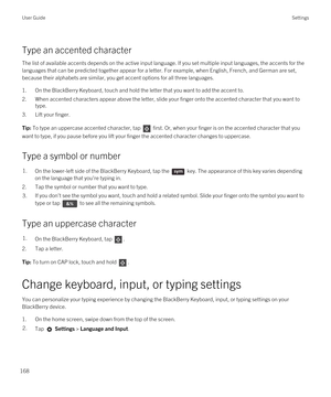 Page 168Type an accented character
The list of available accents depends on the active input language. If you set multiple input languages, the accents for the 
languages that can be predicted together appear for a letter. For example, when English, French, and German are set, 
because their alphabets are similar, you get accent options for all three languages.
1.On the BlackBerry Keyboard, touch and hold the letter that you want to add the accent to.
2.When accented characters appear above the letter, slide...