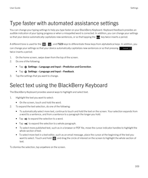 Page 169Type faster with automated assistance settings
You can change your typing settings to help you type faster on your BlackBerry Keyboard. Keyboard feedback provides an 
audible indication of your typing progress or when a misspelled word is corrected. 
In addition, you can change your settings 
so that your device automatically capitalizes new sentences, or so that tapping the 
 key twice inserts a period.
A different tone is used for the , , and ?123 keys to differentiate these keys from alphabetical...