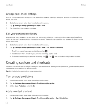 Page 172Change spell check settings
You can change spell check settings, such as whether to check the spelling of acronyms, whether to correct the casing of words, and so on.
1.On the home screen, swipe down from the top of the screen.
2.Tap  Settings > Language and Input > Spell Check. 
3.Tap the settings that you want to change.
Edit your personal dictionary
When you use spell check you can add words that are marked as incorrect to a custom dictionary on your BlackBerry 
device so that spell check recognizes...