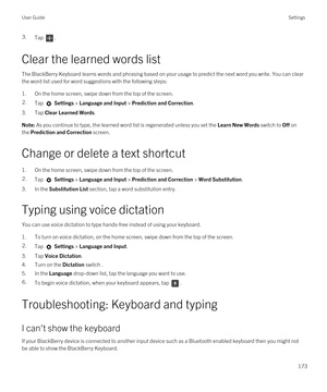 Page 1733.Tap .
Clear the learned words list
The BlackBerry Keyboard learns words and phrasing based on your usage to predict the next word you write. You can clear 
the word list used for word suggestions with the following steps:
1.On the home screen, swipe down from the top of the screen.
2.Tap  Settings > Language and Input > Prediction and Correction. 
3.Tap Clear Learned Words.
Note: As you continue to type, the learned word list is regenerated unless you set the Learn New Words switch to Off on 
the...